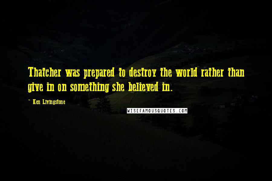 Ken Livingstone Quotes: Thatcher was prepared to destroy the world rather than give in on something she believed in.