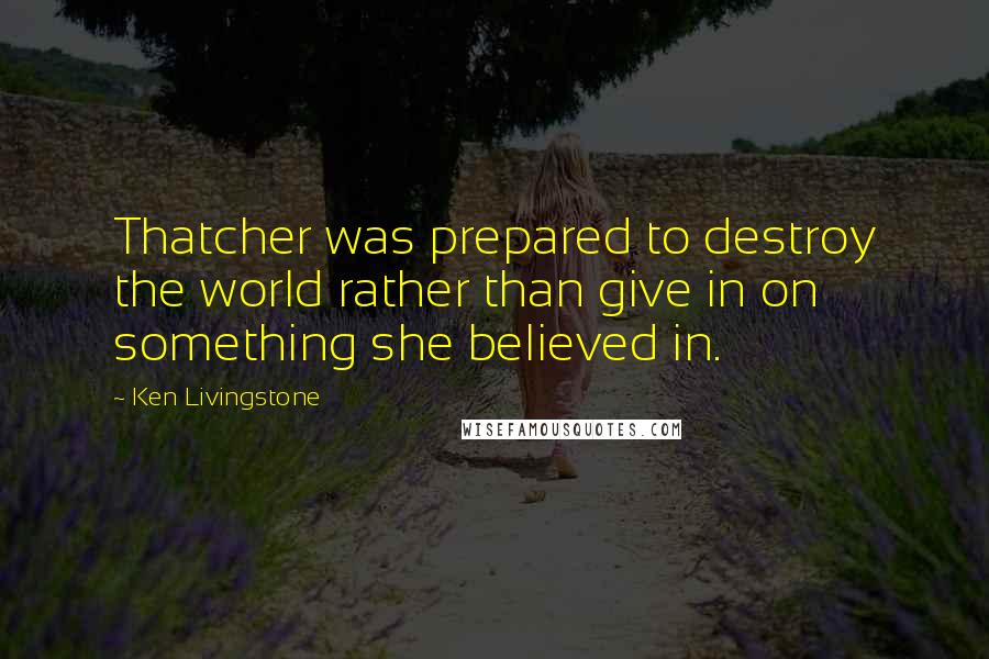 Ken Livingstone Quotes: Thatcher was prepared to destroy the world rather than give in on something she believed in.