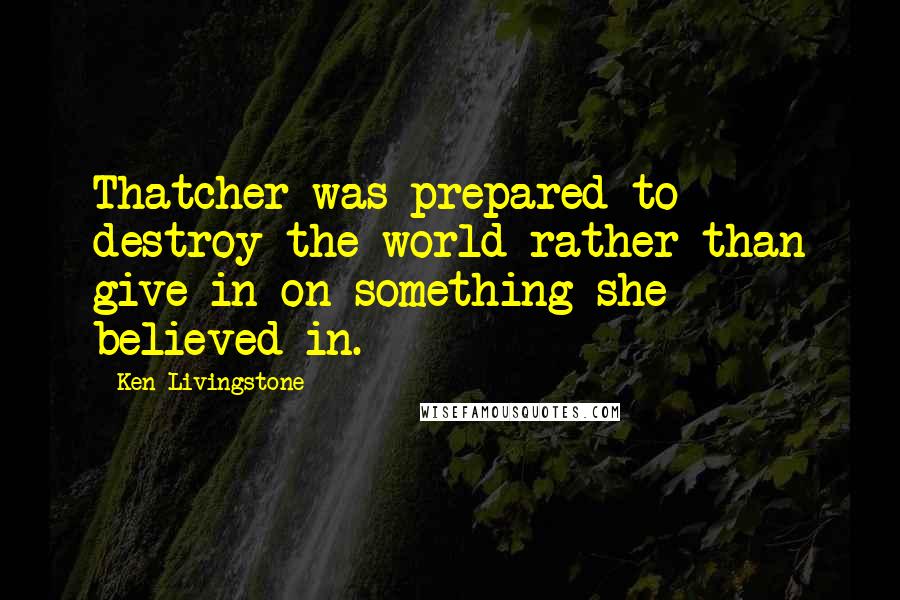 Ken Livingstone Quotes: Thatcher was prepared to destroy the world rather than give in on something she believed in.