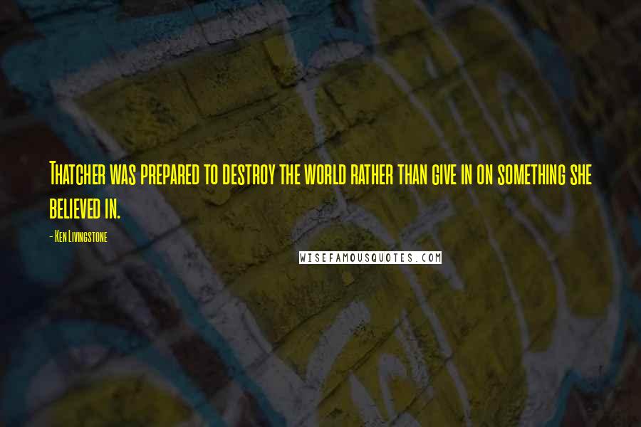 Ken Livingstone Quotes: Thatcher was prepared to destroy the world rather than give in on something she believed in.