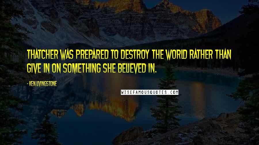 Ken Livingstone Quotes: Thatcher was prepared to destroy the world rather than give in on something she believed in.