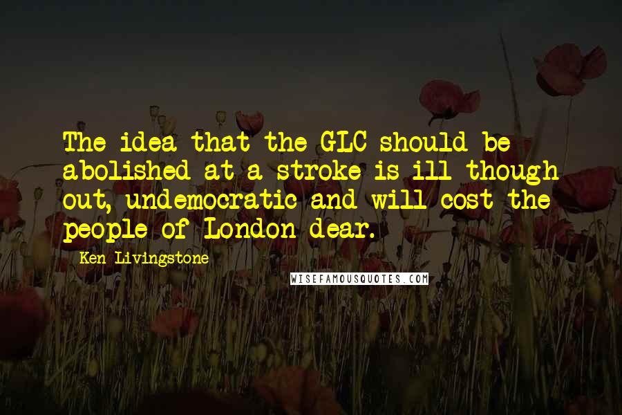 Ken Livingstone Quotes: The idea that the GLC should be abolished at a stroke is ill though out, undemocratic and will cost the people of London dear.