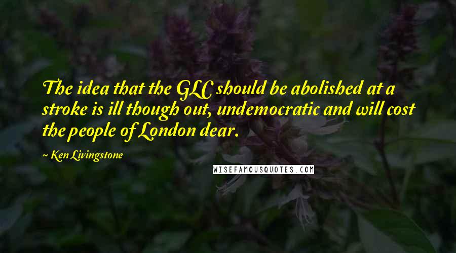 Ken Livingstone Quotes: The idea that the GLC should be abolished at a stroke is ill though out, undemocratic and will cost the people of London dear.
