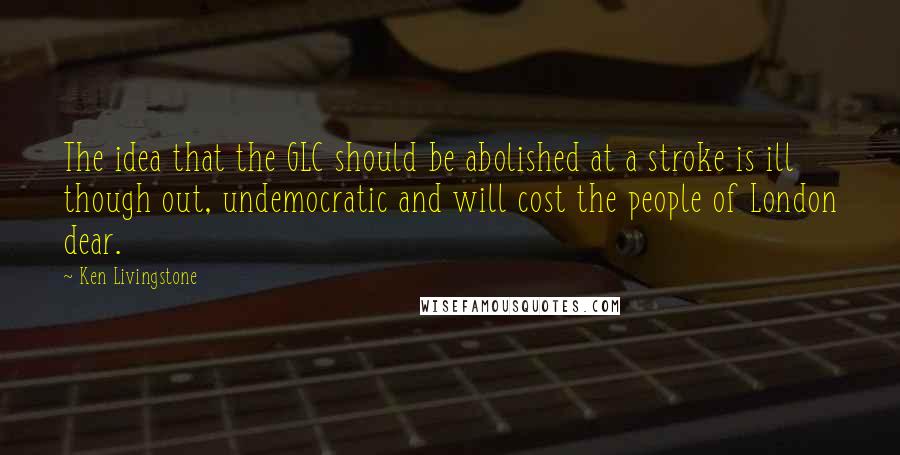 Ken Livingstone Quotes: The idea that the GLC should be abolished at a stroke is ill though out, undemocratic and will cost the people of London dear.