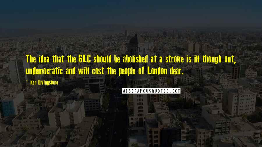 Ken Livingstone Quotes: The idea that the GLC should be abolished at a stroke is ill though out, undemocratic and will cost the people of London dear.