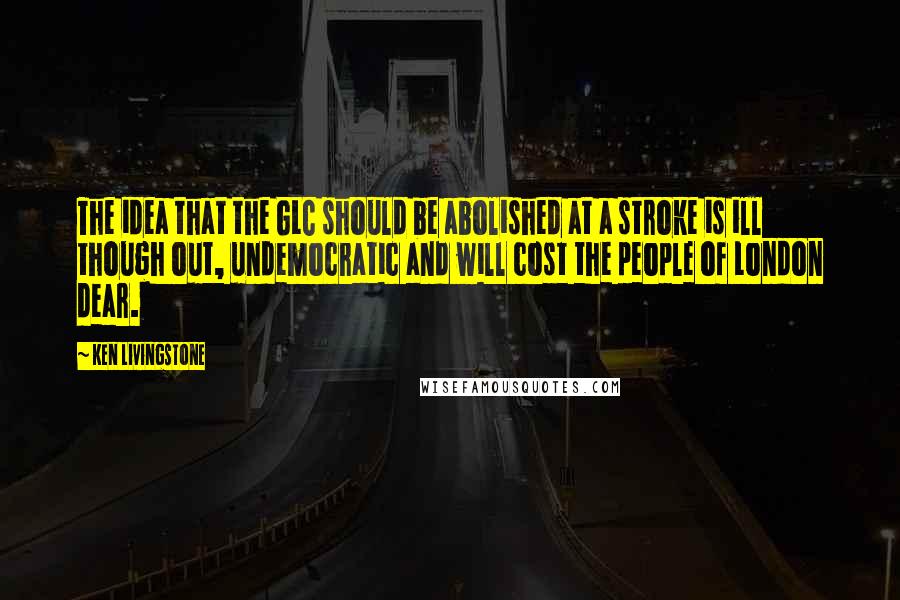 Ken Livingstone Quotes: The idea that the GLC should be abolished at a stroke is ill though out, undemocratic and will cost the people of London dear.