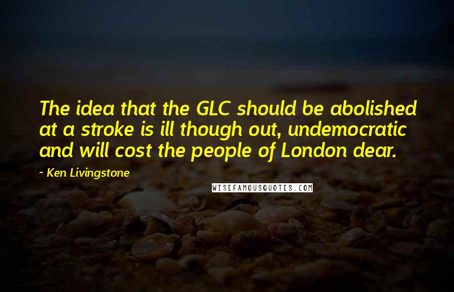 Ken Livingstone Quotes: The idea that the GLC should be abolished at a stroke is ill though out, undemocratic and will cost the people of London dear.