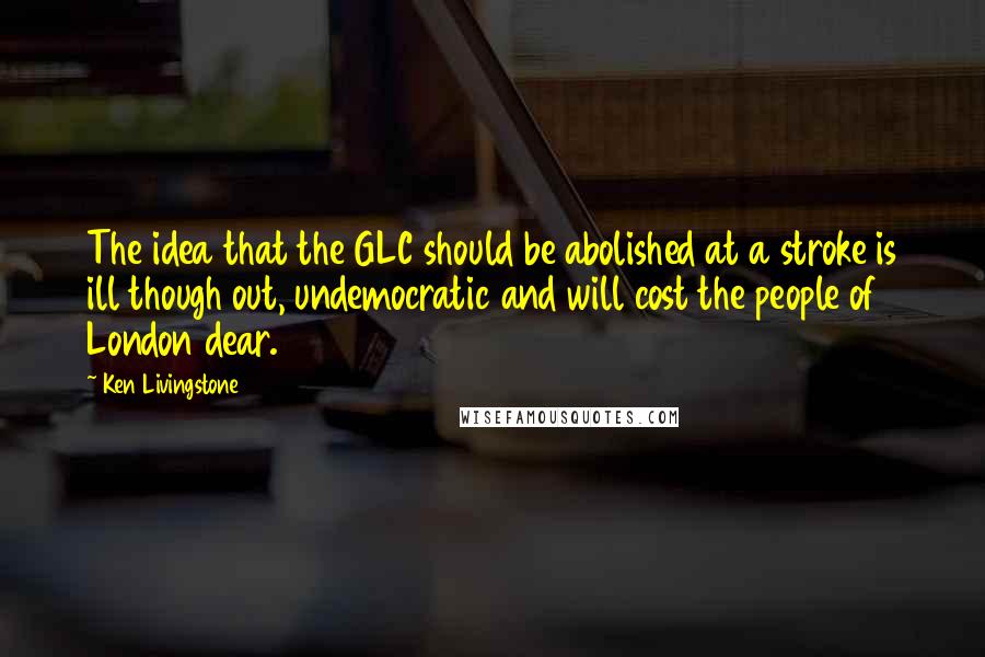 Ken Livingstone Quotes: The idea that the GLC should be abolished at a stroke is ill though out, undemocratic and will cost the people of London dear.