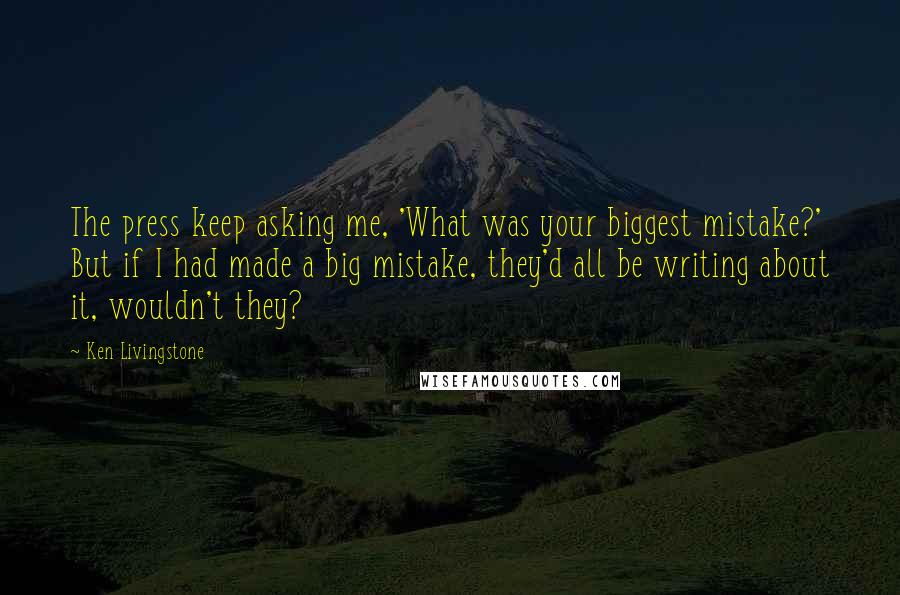 Ken Livingstone Quotes: The press keep asking me, 'What was your biggest mistake?' But if I had made a big mistake, they'd all be writing about it, wouldn't they?