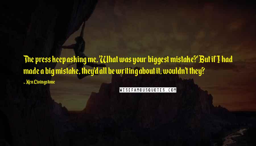 Ken Livingstone Quotes: The press keep asking me, 'What was your biggest mistake?' But if I had made a big mistake, they'd all be writing about it, wouldn't they?