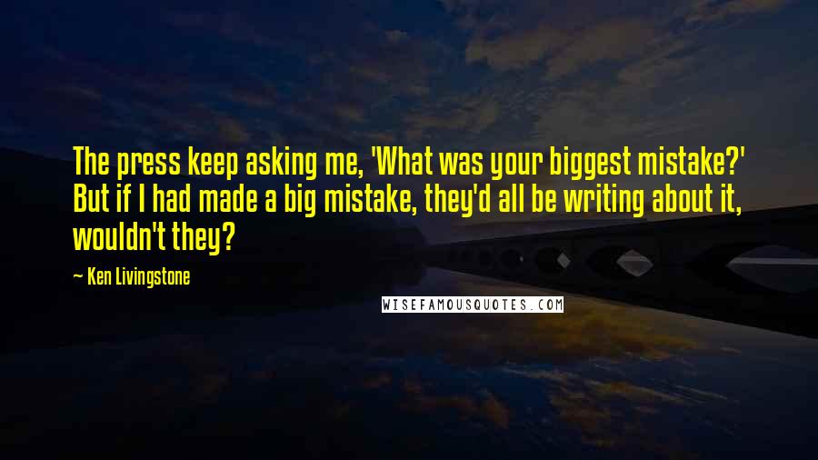 Ken Livingstone Quotes: The press keep asking me, 'What was your biggest mistake?' But if I had made a big mistake, they'd all be writing about it, wouldn't they?