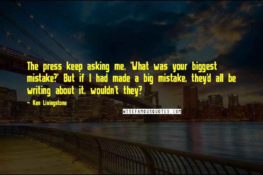 Ken Livingstone Quotes: The press keep asking me, 'What was your biggest mistake?' But if I had made a big mistake, they'd all be writing about it, wouldn't they?