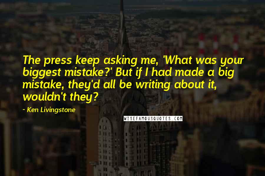 Ken Livingstone Quotes: The press keep asking me, 'What was your biggest mistake?' But if I had made a big mistake, they'd all be writing about it, wouldn't they?