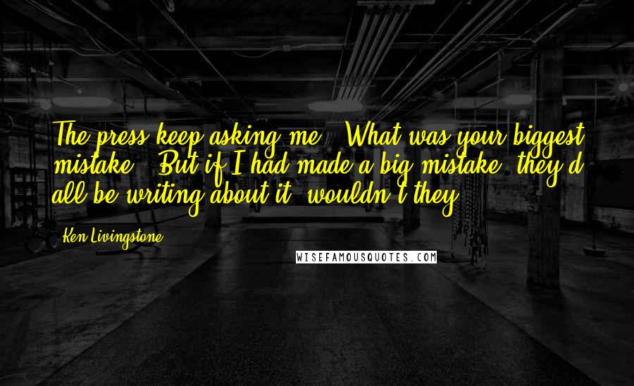 Ken Livingstone Quotes: The press keep asking me, 'What was your biggest mistake?' But if I had made a big mistake, they'd all be writing about it, wouldn't they?