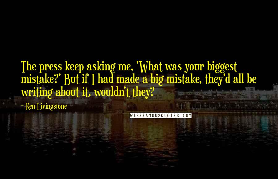 Ken Livingstone Quotes: The press keep asking me, 'What was your biggest mistake?' But if I had made a big mistake, they'd all be writing about it, wouldn't they?