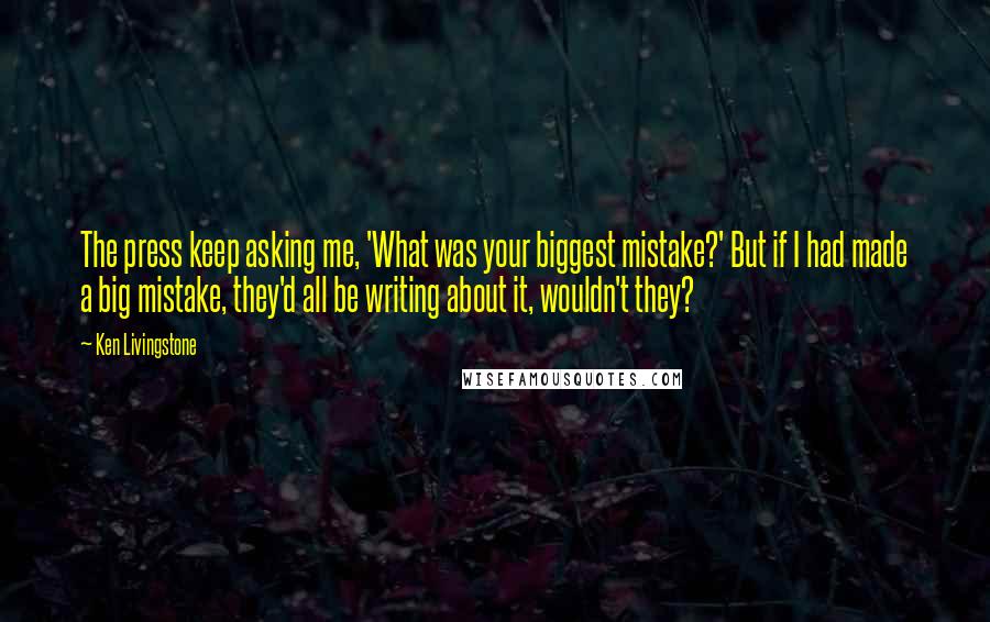 Ken Livingstone Quotes: The press keep asking me, 'What was your biggest mistake?' But if I had made a big mistake, they'd all be writing about it, wouldn't they?