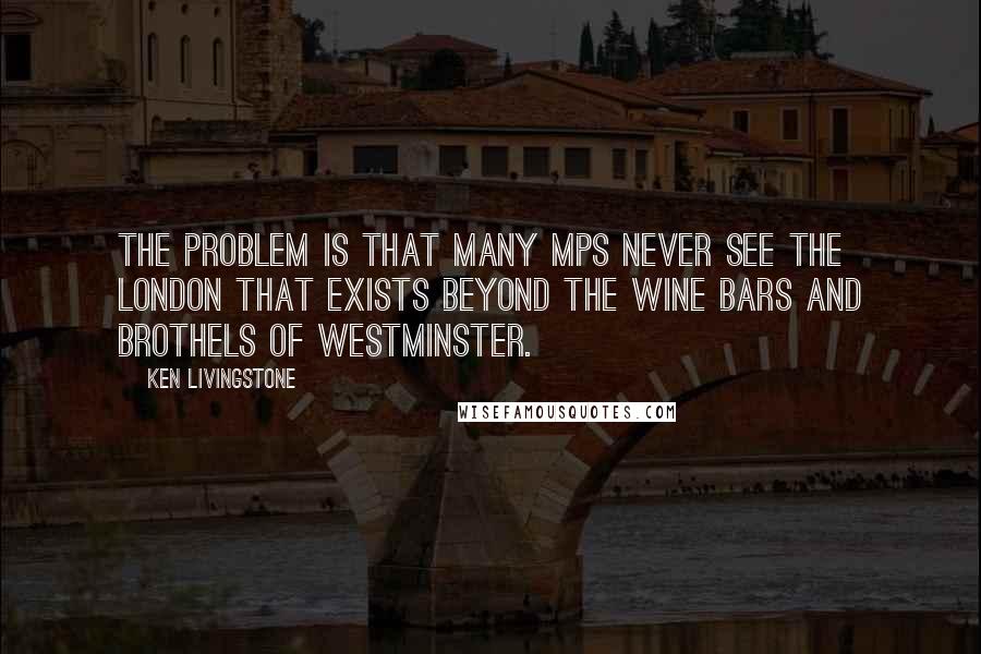 Ken Livingstone Quotes: The problem is that many MPs never see the London that exists beyond the wine bars and brothels of Westminster.