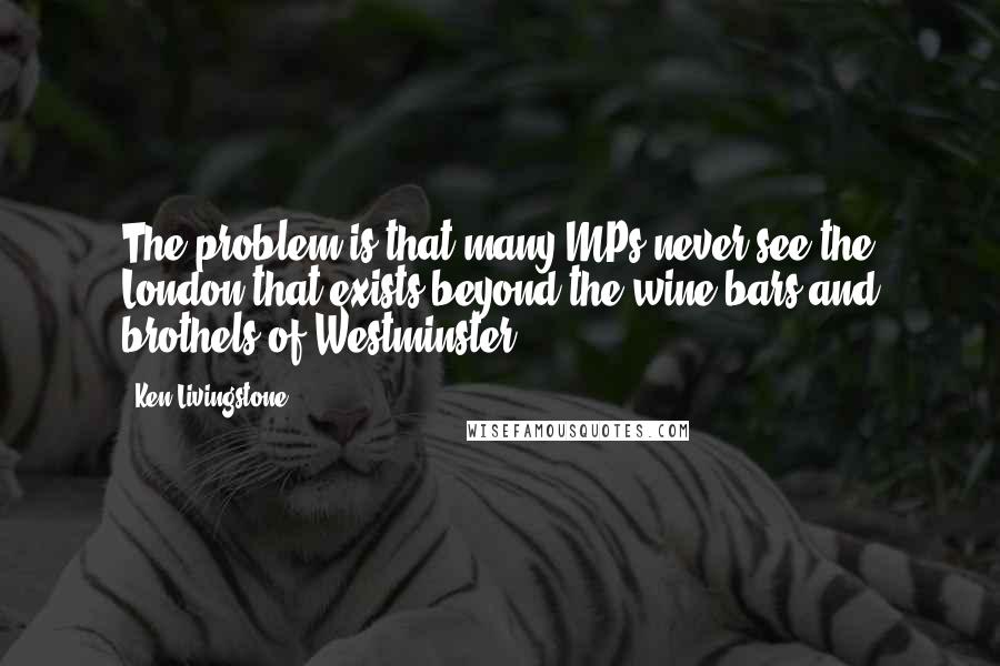 Ken Livingstone Quotes: The problem is that many MPs never see the London that exists beyond the wine bars and brothels of Westminster.