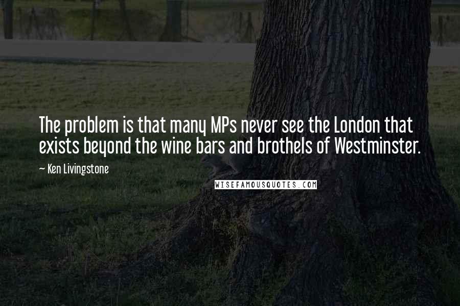 Ken Livingstone Quotes: The problem is that many MPs never see the London that exists beyond the wine bars and brothels of Westminster.