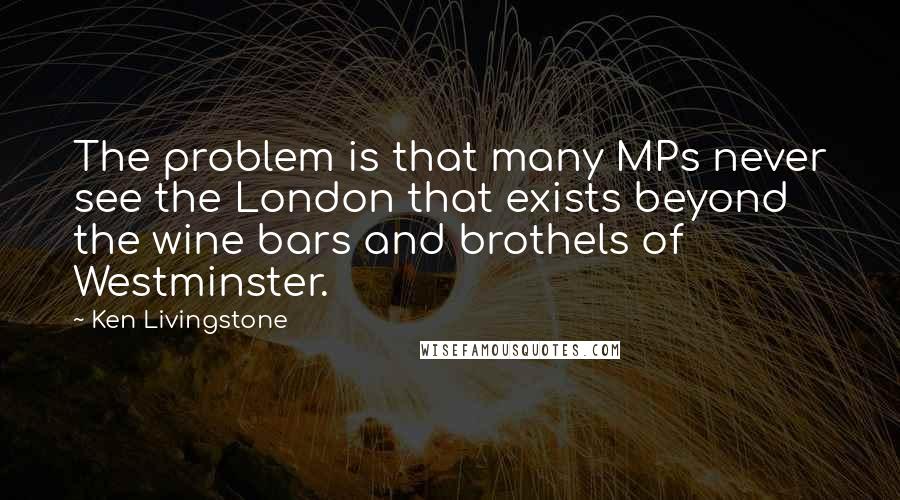 Ken Livingstone Quotes: The problem is that many MPs never see the London that exists beyond the wine bars and brothels of Westminster.