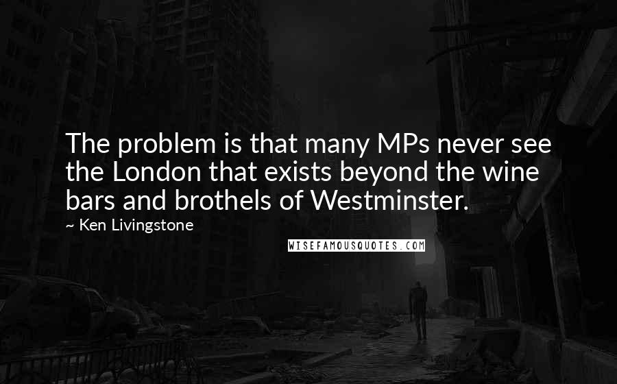 Ken Livingstone Quotes: The problem is that many MPs never see the London that exists beyond the wine bars and brothels of Westminster.