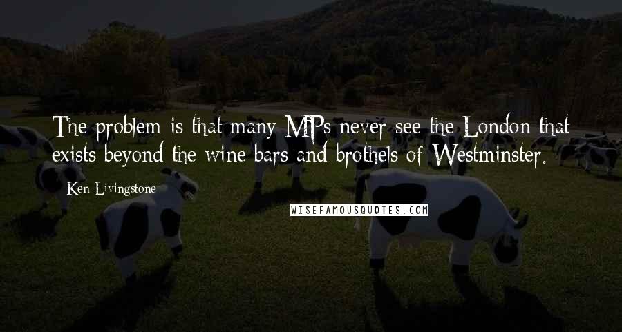 Ken Livingstone Quotes: The problem is that many MPs never see the London that exists beyond the wine bars and brothels of Westminster.