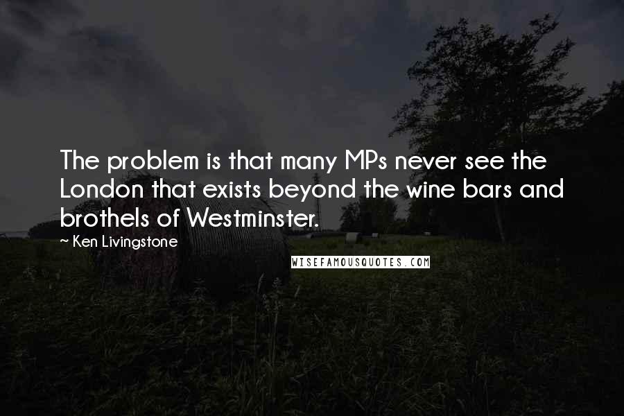 Ken Livingstone Quotes: The problem is that many MPs never see the London that exists beyond the wine bars and brothels of Westminster.