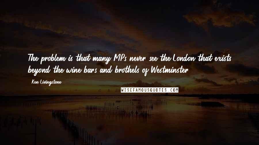 Ken Livingstone Quotes: The problem is that many MPs never see the London that exists beyond the wine bars and brothels of Westminster.