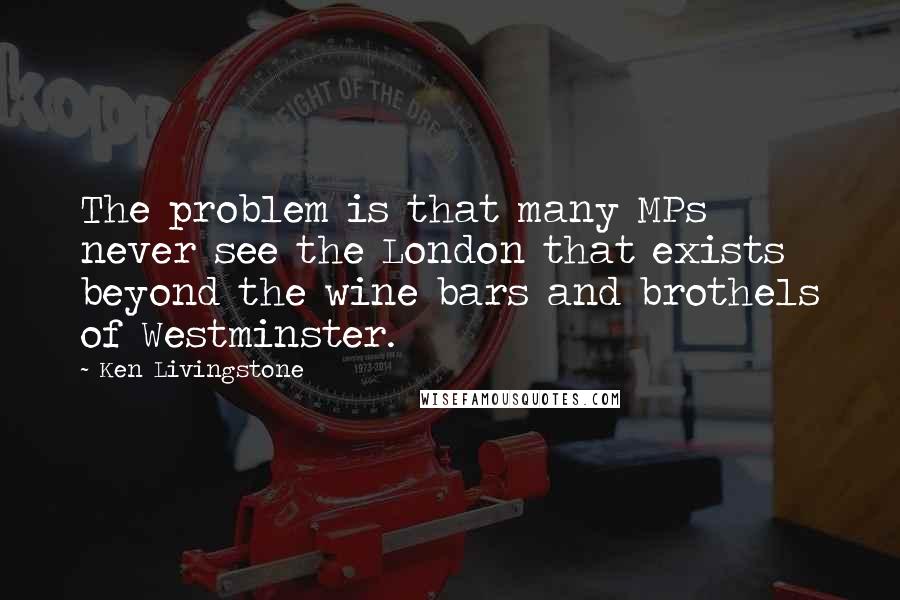 Ken Livingstone Quotes: The problem is that many MPs never see the London that exists beyond the wine bars and brothels of Westminster.