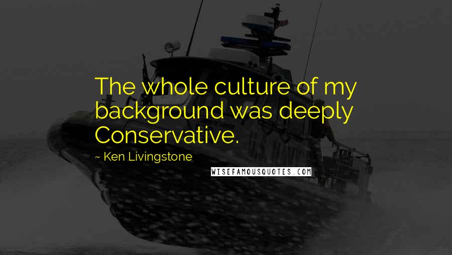 Ken Livingstone Quotes: The whole culture of my background was deeply Conservative.