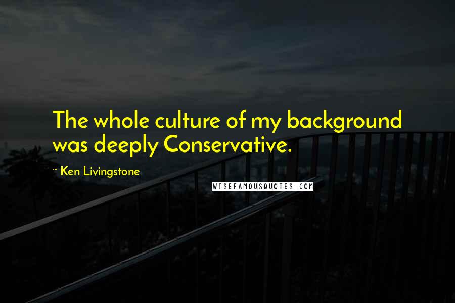 Ken Livingstone Quotes: The whole culture of my background was deeply Conservative.