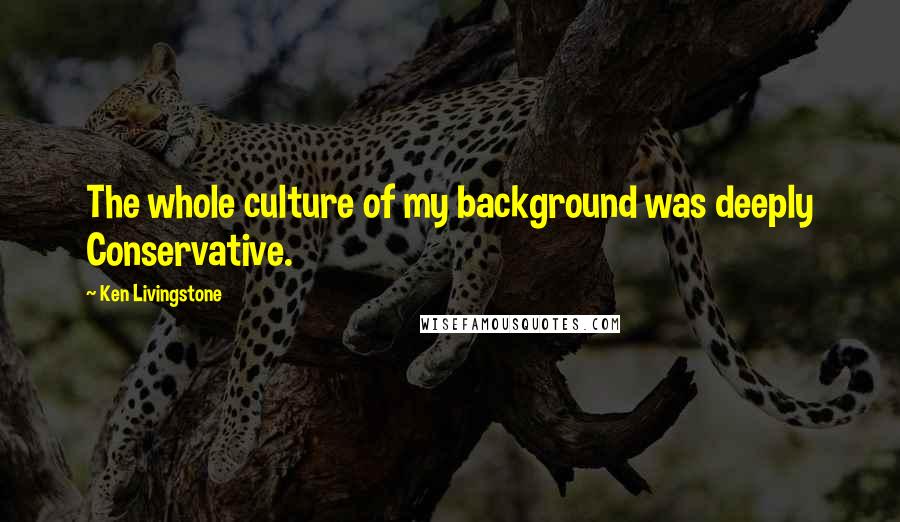 Ken Livingstone Quotes: The whole culture of my background was deeply Conservative.