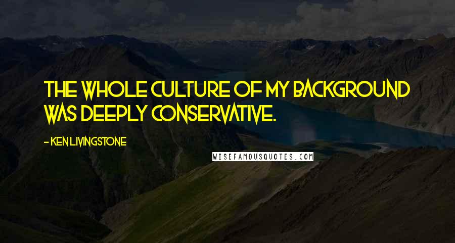 Ken Livingstone Quotes: The whole culture of my background was deeply Conservative.