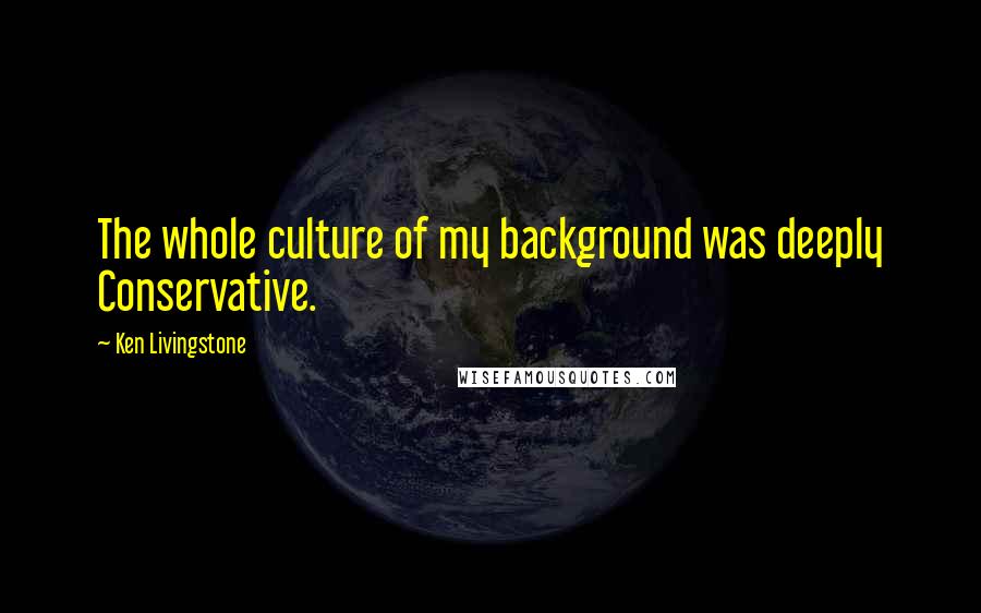 Ken Livingstone Quotes: The whole culture of my background was deeply Conservative.