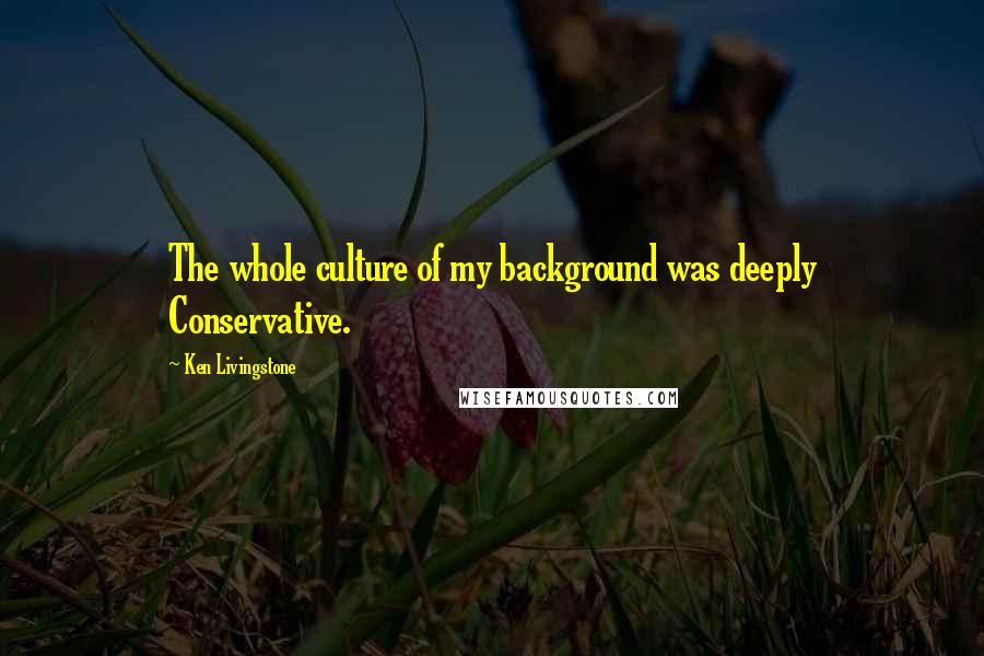 Ken Livingstone Quotes: The whole culture of my background was deeply Conservative.