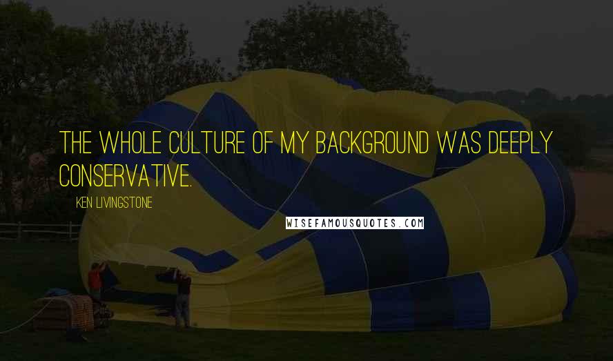 Ken Livingstone Quotes: The whole culture of my background was deeply Conservative.