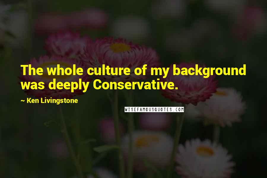 Ken Livingstone Quotes: The whole culture of my background was deeply Conservative.