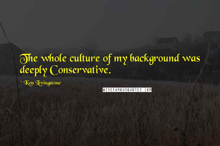 Ken Livingstone Quotes: The whole culture of my background was deeply Conservative.