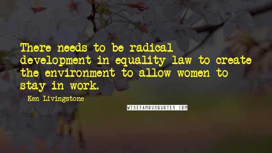 Ken Livingstone Quotes: There needs to be radical development in equality law to create the environment to allow women to stay in work.