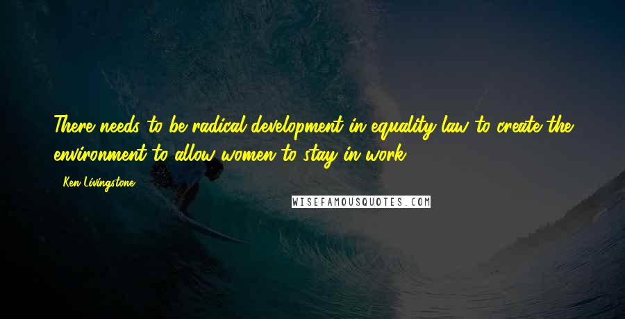 Ken Livingstone Quotes: There needs to be radical development in equality law to create the environment to allow women to stay in work.