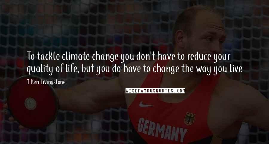 Ken Livingstone Quotes: To tackle climate change you don't have to reduce your quality of life, but you do have to change the way you live