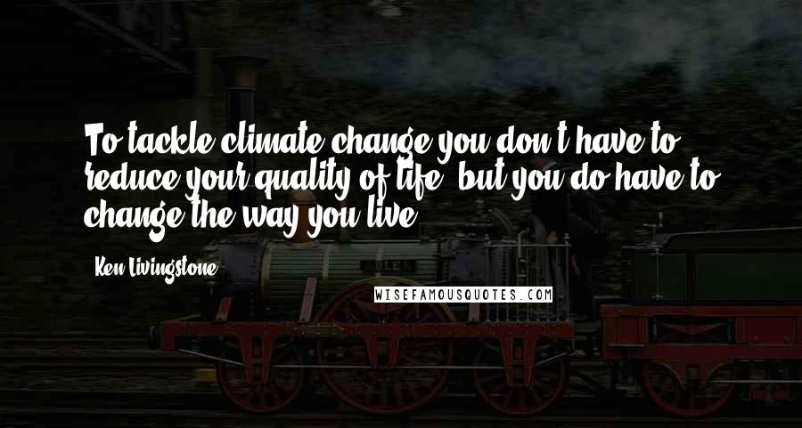 Ken Livingstone Quotes: To tackle climate change you don't have to reduce your quality of life, but you do have to change the way you live