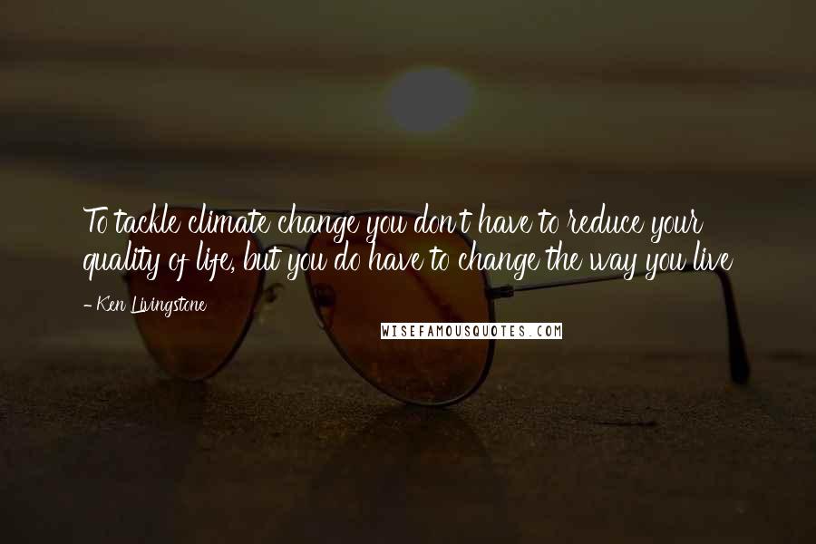 Ken Livingstone Quotes: To tackle climate change you don't have to reduce your quality of life, but you do have to change the way you live