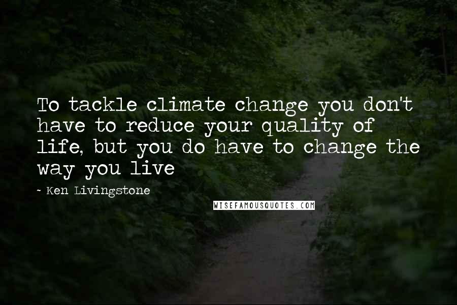Ken Livingstone Quotes: To tackle climate change you don't have to reduce your quality of life, but you do have to change the way you live