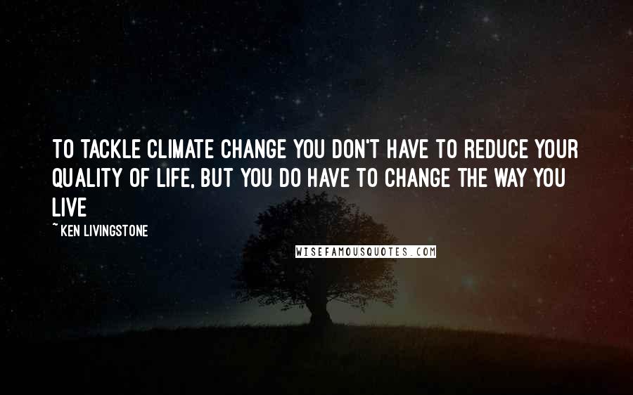Ken Livingstone Quotes: To tackle climate change you don't have to reduce your quality of life, but you do have to change the way you live
