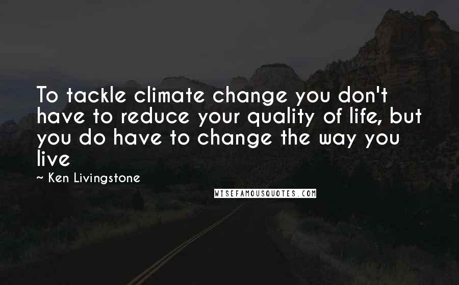 Ken Livingstone Quotes: To tackle climate change you don't have to reduce your quality of life, but you do have to change the way you live