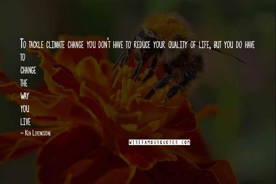 Ken Livingstone Quotes: To tackle climate change you don't have to reduce your quality of life, but you do have to change the way you live
