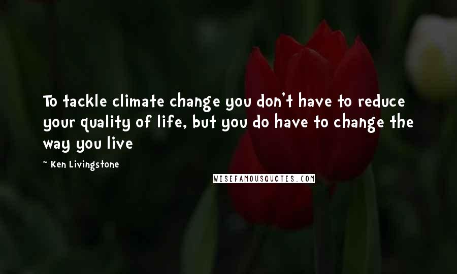 Ken Livingstone Quotes: To tackle climate change you don't have to reduce your quality of life, but you do have to change the way you live
