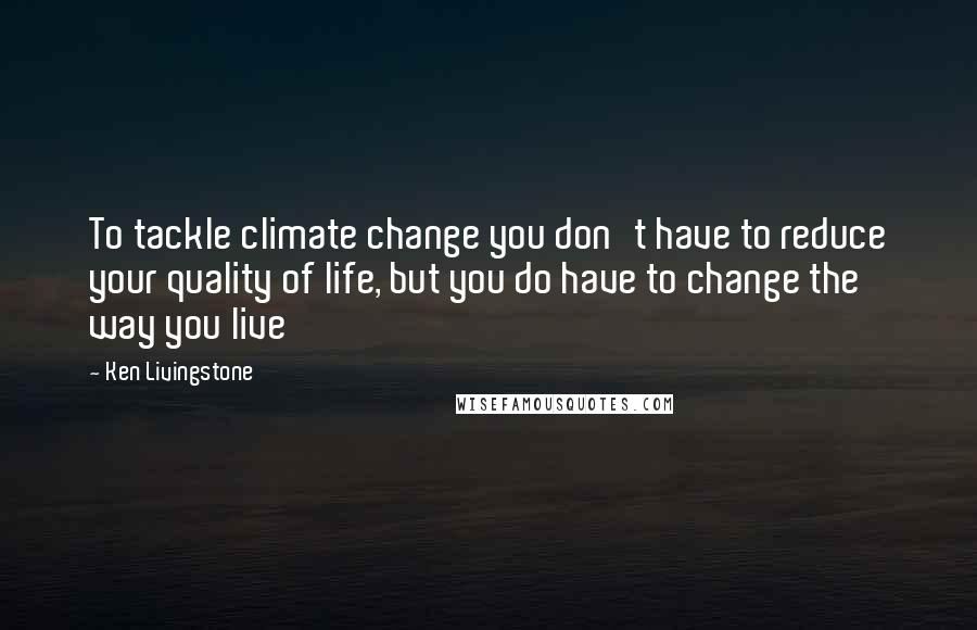 Ken Livingstone Quotes: To tackle climate change you don't have to reduce your quality of life, but you do have to change the way you live