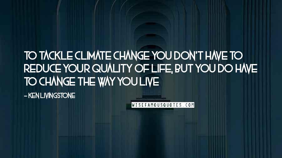 Ken Livingstone Quotes: To tackle climate change you don't have to reduce your quality of life, but you do have to change the way you live